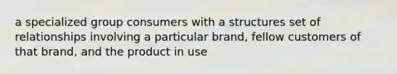 a specialized group consumers with a structures set of relationships involving a particular brand, fellow customers of that brand, and the product in use