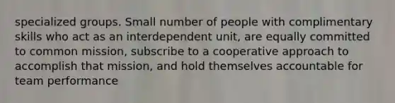 specialized groups. Small number of people with complimentary skills who act as an interdependent unit, are equally committed to common mission, subscribe to a cooperative approach to accomplish that mission, and hold themselves accountable for team performance