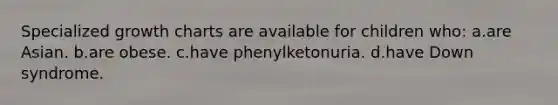 Specialized growth charts are available for children who: a.are Asian. b.are obese. c.have phenylketonuria. d.have Down syndrome.