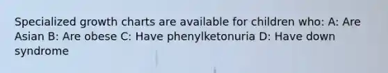 Specialized growth charts are available for children who: A: Are Asian B: Are obese C: Have phenylketonuria D: Have down syndrome
