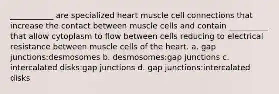 ___________ are specialized heart muscle cell connections that increase the contact between muscle cells and contain __________ that allow cytoplasm to flow between cells reducing to electrical resistance between muscle cells of the heart. a. gap junctions:desmosomes b. desmosomes:gap junctions c. intercalated disks:gap junctions d. gap junctions:intercalated disks