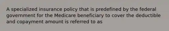 A specialized insurance policy that is predefined by the federal government for the Medicare beneficiary to cover the deductible and copayment amount is referred to as