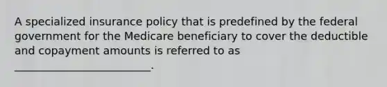 A specialized insurance policy that is predefined by the federal government for the Medicare beneficiary to cover the deductible and copayment amounts is referred to as _________________________.