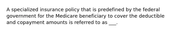 A specialized insurance policy that is predefined by the federal government for the Medicare beneficiary to cover the deductible and copayment amounts is referred to as ___.