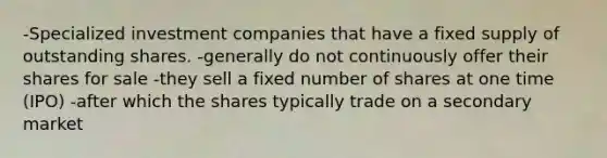 -Specialized investment companies that have a fixed supply of outstanding shares. -generally do not continuously offer their shares for sale -they sell a fixed number of shares at one time (IPO) -after which the shares typically trade on a secondary market