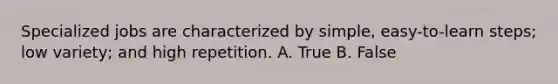 Specialized jobs are characterized by simple, easy-to-learn steps; low variety; and high repetition. A. True B. False