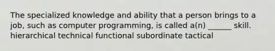 The specialized knowledge and ability that a person brings to a job, such as computer programming, is called a(n) ______ skill. hierarchical technical functional subordinate tactical