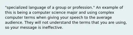 "specialized language of a group or profession." An example of this is being a computer science major and using complex computer terms when giving your speech to the average audience. They will not understand the terms that you are using, so your message is ineffective.