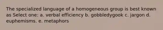 The specialized language of a homogeneous group is best known as Select one: a. verbal efficiency b. gobbledygook c. jargon d. euphemisms. e. metaphors