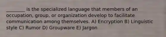 ________ is the specialized language that members of an occupation, group, or organization develop to facilitate communication among themselves. A) Encryption B) Linguistic style C) Rumor D) Groupware E) Jargon