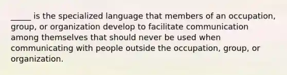 _____ is the specialized language that members of an occupation, group, or organization develop to facilitate communication among themselves that should never be used when communicating with people outside the occupation, group, or organization.