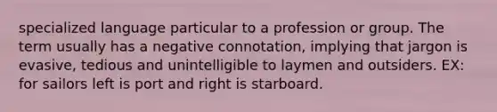 specialized language particular to a profession or group. The term usually has a negative connotation, implying that jargon is evasive, tedious and unintelligible to laymen and outsiders. EX: for sailors left is port and right is starboard.