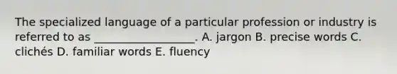 The specialized language of a particular profession or industry is referred to as​ __________________. A. jargon B. precise words C. clichés D. familiar words E. fluency