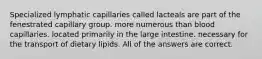 Specialized lymphatic capillaries called lacteals are part of the fenestrated capillary group. more numerous than blood capillaries. located primarily in the large intestine. necessary for the transport of dietary lipids. All of the answers are correct.