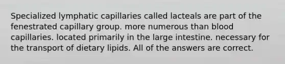 Specialized lymphatic capillaries called lacteals are part of the fenestrated capillary group. more numerous than blood capillaries. located primarily in the large intestine. necessary for the transport of dietary lipids. All of the answers are correct.