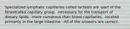 Specialized lymphatic capillaries called lacteals are -part of the fenestrated capillary group. -necessary for the transport of dietary lipids. -more numerous than blood capillaries. -located primarily in the large intestine. -All of the answers are correct.
