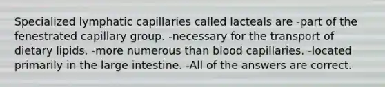 Specialized lymphatic capillaries called lacteals are -part of the fenestrated capillary group. -necessary for the transport of dietary lipids. -more numerous than blood capillaries. -located primarily in the large intestine. -All of the answers are correct.