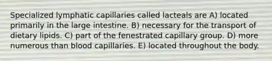 Specialized lymphatic capillaries called lacteals are A) located primarily in the <a href='https://www.questionai.com/knowledge/kGQjby07OK-large-intestine' class='anchor-knowledge'>large intestine</a>. B) necessary for the transport of dietary lipids. C) part of the fenestrated capillary group. D) more numerous than blood capillaries. E) located throughout the body.