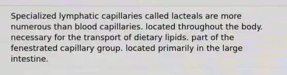 Specialized lymphatic capillaries called lacteals are more numerous than blood capillaries. located throughout the body. necessary for the transport of dietary lipids. part of the fenestrated capillary group. located primarily in the large intestine.