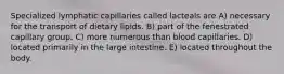 Specialized lymphatic capillaries called lacteals are A) necessary for the transport of dietary lipids. B) part of the fenestrated capillary group. C) more numerous than blood capillaries. D) located primarily in the large intestine. E) located throughout the body.