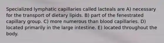 Specialized lymphatic capillaries called lacteals are A) necessary for the transport of dietary lipids. B) part of the fenestrated capillary group. C) more numerous than blood capillaries. D) located primarily in the large intestine. E) located throughout the body.