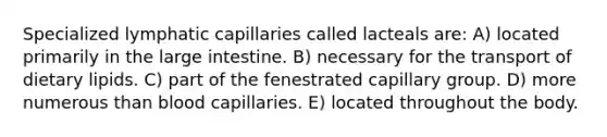 Specialized lymphatic capillaries called lacteals are: A) located primarily in the large intestine. B) necessary for the transport of dietary lipids. C) part of the fenestrated capillary group. D) more numerous than blood capillaries. E) located throughout the body.