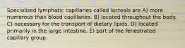 Specialized lymphatic capillaries called lacteals are A) more numerous than blood capillaries. B) located throughout the body. C) necessary for the transport of dietary lipids. D) located primarily in the large intestine. E) part of the fenestrated capillary group.