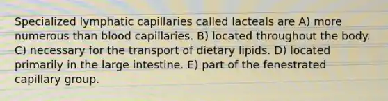 Specialized lymphatic capillaries called lacteals are A) more numerous than blood capillaries. B) located throughout the body. C) necessary for the transport of dietary lipids. D) located primarily in the large intestine. E) part of the fenestrated capillary group.