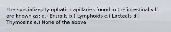 The specialized lymphatic capillaries found in the intestinal villi are known as: a.) Entrails b.) Lymphoids c.) Lacteals d.) Thymosins e.) None of the above