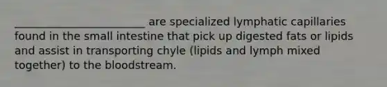 ________________________ are specialized lymphatic capillaries found in the small intestine that pick up digested fats or lipids and assist in transporting chyle (lipids and lymph mixed together) to the bloodstream.