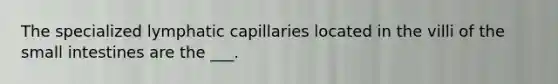 The specialized lymphatic capillaries located in the villi of <a href='https://www.questionai.com/knowledge/kt623fh5xn-the-small-intestine' class='anchor-knowledge'>the small intestine</a>s are the ___.