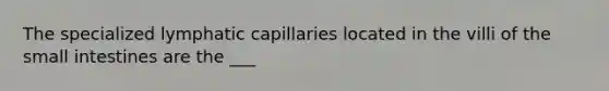 The specialized lymphatic capillaries located in the villi of <a href='https://www.questionai.com/knowledge/kt623fh5xn-the-small-intestine' class='anchor-knowledge'>the small intestine</a>s are the ___