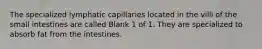 The specialized lymphatic capillaries located in the villi of the small intestines are called Blank 1 of 1. They are specialized to absorb fat from the intestines.