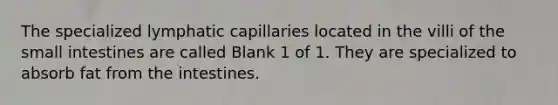 The specialized lymphatic capillaries located in the villi of the small intestines are called Blank 1 of 1. They are specialized to absorb fat from the intestines.