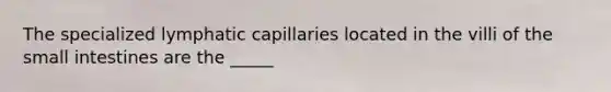 The specialized lymphatic capillaries located in the villi of the small intestines are the _____