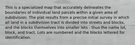 This is a specialized map that accurately delineates the boundaries of individual land parcels within a given area of subdivision. The plat results from a precise initial survey in which all land in a subdivision tract is divided into streets and blocks, and the blocks themselves into smaller lots - thus the name lot, block, and tract. Lots are numbered and the blocks lettered for identification.