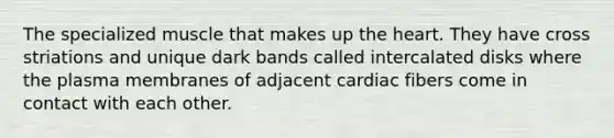 The specialized muscle that makes up the heart. They have cross striations and unique dark bands called intercalated disks where the plasma membranes of adjacent cardiac fibers come in contact with each other.