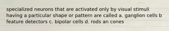 specialized neurons that are activated only by visual stimuli having a particular shape or pattern are called a. ganglion cells b feature detectors c. bipolar cells d. rods an cones