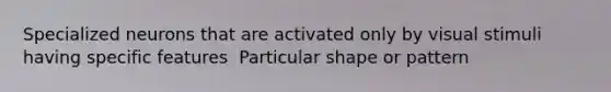 Specialized neurons that are activated only by visual stimuli having specific features ​ Particular shape or pattern