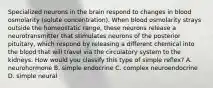 Specialized neurons in the brain respond to changes in blood osmolarity (solute concentration). When blood osmolarity strays outside the homeostatic range, these neurons release a neurotransmitter that stimulates neurons of the posterior pituitary, which respond by releasing a different chemical into the blood that will travel via the circulatory system to the kidneys. How would you classify this type of simple reflex? A. neurohormone B. simple endocrine C. complex neuroendocrine D. simple neural