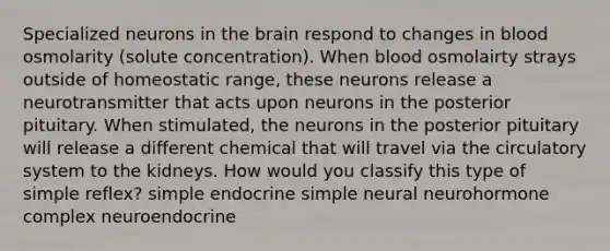 Specialized neurons in the brain respond to changes in blood osmolarity (solute concentration). When blood osmolairty strays outside of homeostatic range, these neurons release a neurotransmitter that acts upon neurons in the posterior pituitary. When stimulated, the neurons in the posterior pituitary will release a different chemical that will travel via the circulatory system to the kidneys. How would you classify this type of simple reflex? simple endocrine simple neural neurohormone complex neuroendocrine