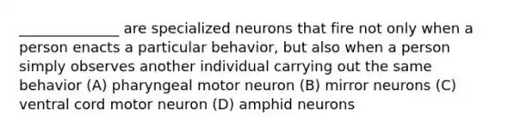 ______________ are specialized neurons that fire not only when a person enacts a particular behavior, but also when a person simply observes another individual carrying out the same behavior (A) pharyngeal motor neuron (B) mirror neurons (C) ventral cord motor neuron (D) amphid neurons