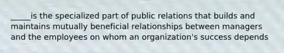 _____is the specialized part of public relations that builds and maintains mutually beneficial relationships between managers and the employees on whom an organization's success depends