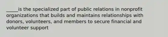 _____is the specialized part of public relations in nonprofit organizations that builds and maintains relationships with donors, volunteers, and members to secure financial and volunteer support