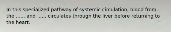 In this specialized pathway of systemic circulation, blood from the ...... and ...... circulates through the liver before returning to the heart.