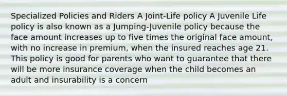 Specialized Policies and Riders A Joint-Life policy A Juvenile Life policy is also known as a Jumping-Juvenile policy because the face amount increases up to five times the original face amount, with no increase in premium, when the insured reaches age 21. This policy is good for parents who want to guarantee that there will be more insurance coverage when the child becomes an adult and insurability is a concern