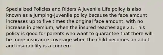 Specialized Policies and Riders A Juvenile Life policy is also known as a Jumping-Juvenile policy because the face amount increases up to five times the original face amount, with no increase in premium, when the insured reaches age 21. This policy is good for parents who want to guarantee that there will be more insurance coverage when the child becomes an adult and insurability is a concern