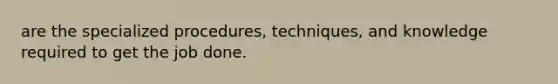 are the specialized procedures, techniques, and knowledge required to get the job done.