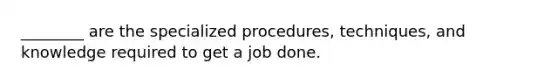 ________ are the specialized procedures, techniques, and knowledge required to get a job done.