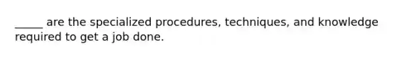 _____ are the specialized procedures, techniques, and knowledge required to get a job done.